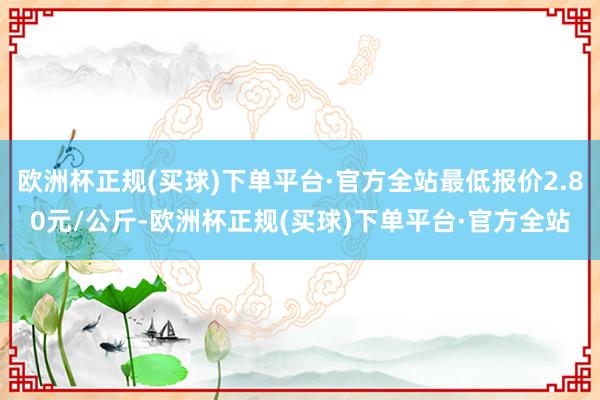 欧洲杯正规(买球)下单平台·官方全站最低报价2.80元/公斤-欧洲杯正规(买球)下单平台·官方全站