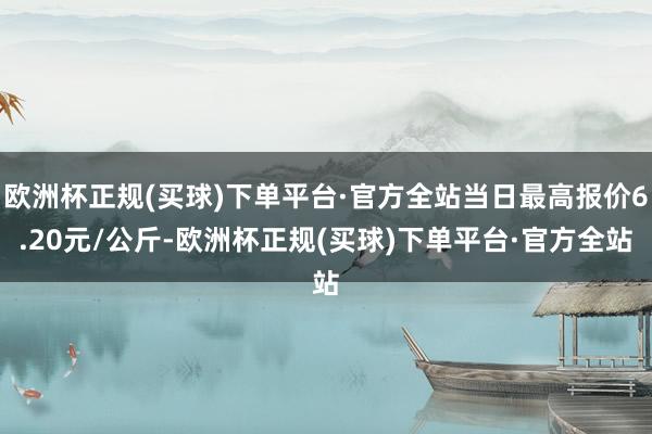 欧洲杯正规(买球)下单平台·官方全站当日最高报价6.20元/公斤-欧洲杯正规(买球)下单平台·官方全站