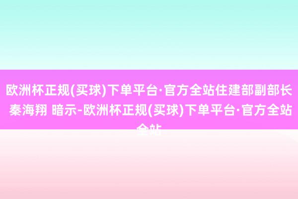 欧洲杯正规(买球)下单平台·官方全站住建部副部长 秦海翔 暗示-欧洲杯正规(买球)下单平台·官方全站