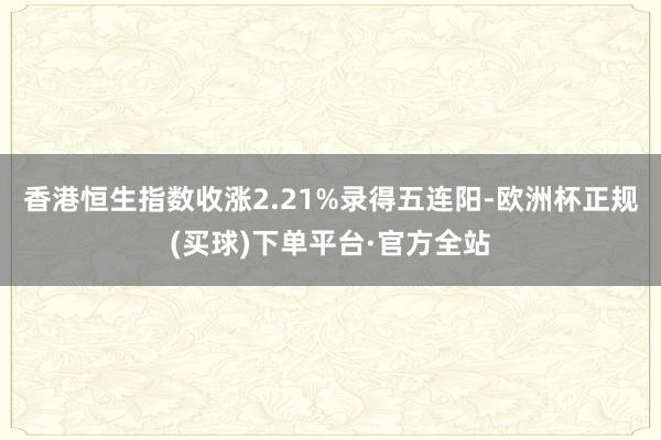 香港恒生指数收涨2.21%录得五连阳-欧洲杯正规(买球)下单平台·官方全站