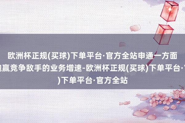 欧洲杯正规(买球)下单平台·官方全站申通一方面要保抓跑赢竞争敌手的业务增速-欧洲杯正规(买球)下单平台·官方全站