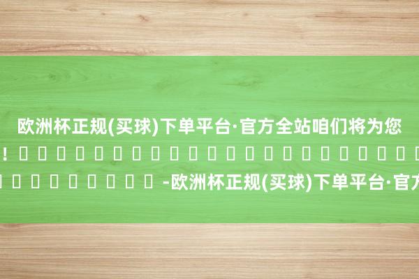 欧洲杯正规(买球)下单平台·官方全站咱们将为您提供更多精确保举有磋商！																						-欧洲杯正规(买球)下单平台·官方全站