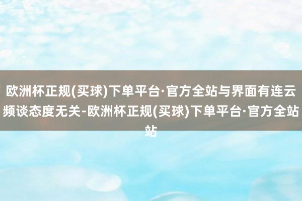 欧洲杯正规(买球)下单平台·官方全站与界面有连云频谈态度无关-欧洲杯正规(买球)下单平台·官方全站