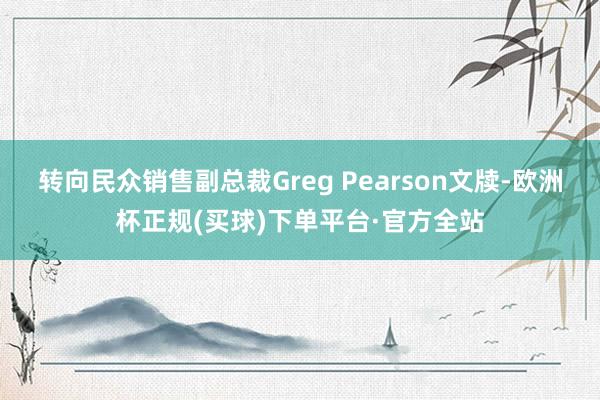 转向民众销售副总裁Greg Pearson文牍-欧洲杯正规(买球)下单平台·官方全站