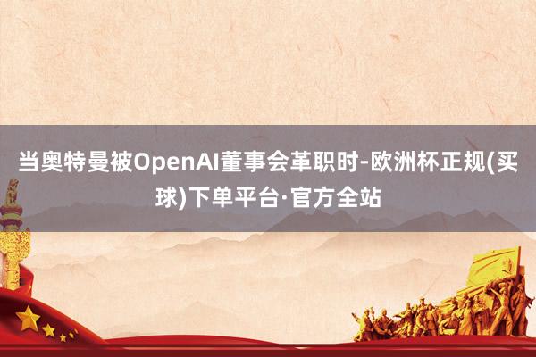 当奥特曼被OpenAI董事会革职时-欧洲杯正规(买球)下单平台·官方全站