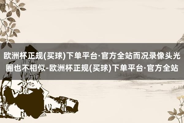 欧洲杯正规(买球)下单平台·官方全站而况录像头光圈也不相似-欧洲杯正规(买球)下单平台·官方全站