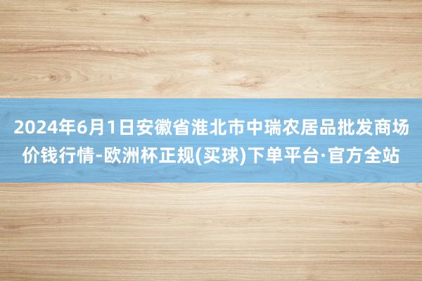 2024年6月1日安徽省淮北市中瑞农居品批发商场价钱行情-欧洲杯正规(买球)下单平台·官方全站