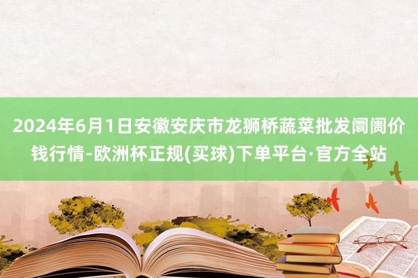 2024年6月1日安徽安庆市龙狮桥蔬菜批发阛阓价钱行情-欧洲杯正规(买球)下单平台·官方全站