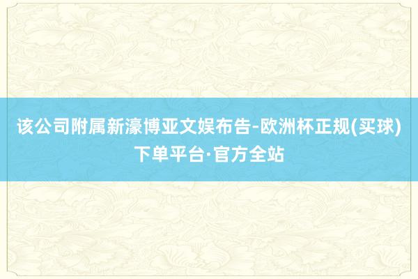 该公司附属新濠博亚文娱布告-欧洲杯正规(买球)下单平台·官方全站