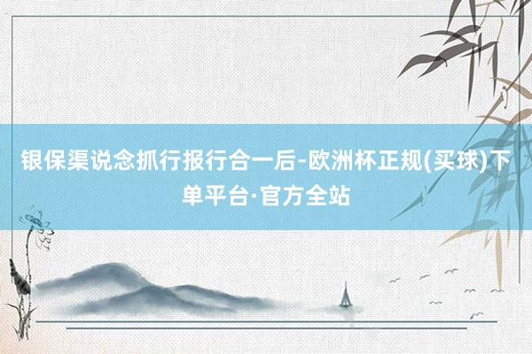 银保渠说念抓行报行合一后-欧洲杯正规(买球)下单平台·官方全站