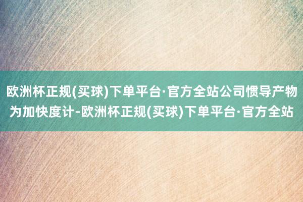 欧洲杯正规(买球)下单平台·官方全站公司惯导产物为加快度计-欧洲杯正规(买球)下单平台·官方全站