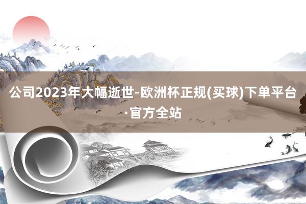 公司2023年大幅逝世-欧洲杯正规(买球)下单平台·官方全站