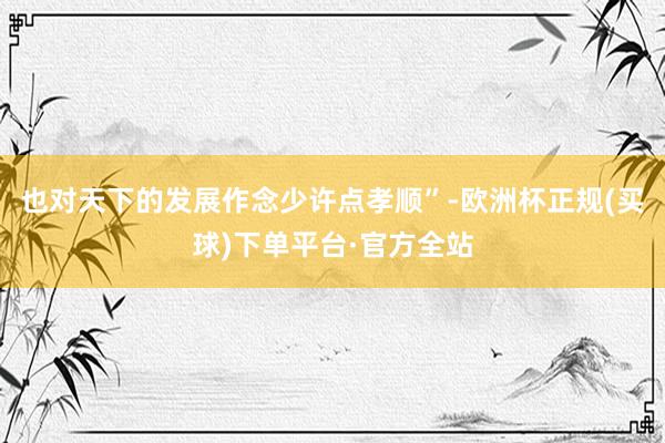 也对天下的发展作念少许点孝顺”-欧洲杯正规(买球)下单平台·官方全站