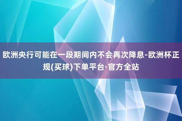 欧洲央行可能在一段期间内不会再次降息-欧洲杯正规(买球)下单平台·官方全站