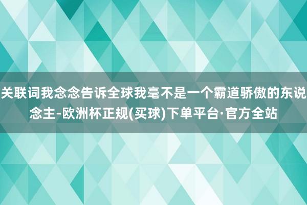 关联词我念念告诉全球我毫不是一个霸道骄傲的东说念主-欧洲杯正规(买球)下单平台·官方全站