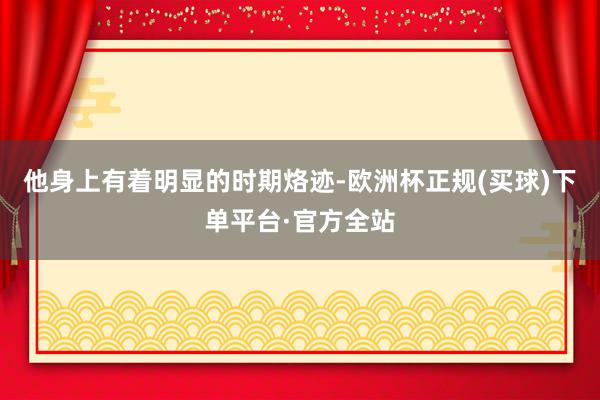 他身上有着明显的时期烙迹-欧洲杯正规(买球)下单平台·官方全站