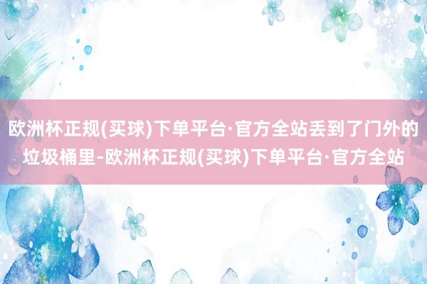 欧洲杯正规(买球)下单平台·官方全站丢到了门外的垃圾桶里-欧洲杯正规(买球)下单平台·官方全站