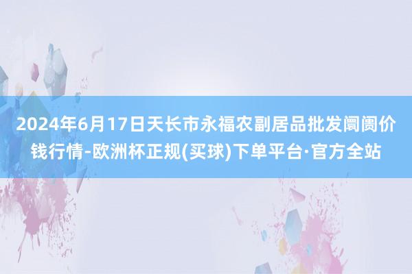 2024年6月17日天长市永福农副居品批发阛阓价钱行情-欧洲杯正规(买球)下单平台·官方全站