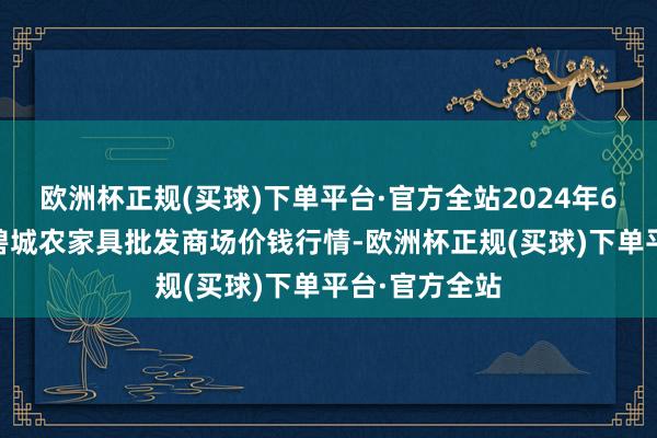 欧洲杯正规(买球)下单平台·官方全站2024年6月17日天津碧城农家具批发商场价钱行情-欧洲杯正规(买球)下单平台·官方全站