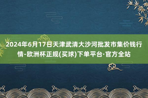 2024年6月17日天津武清大沙河批发市集价钱行情-欧洲杯正规(买球)下单平台·官方全站