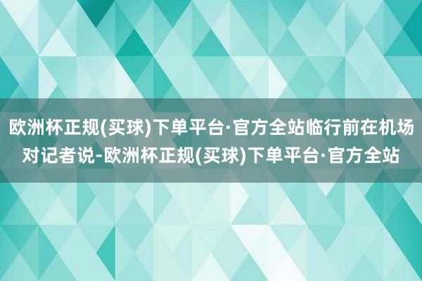 欧洲杯正规(买球)下单平台·官方全站临行前在机场对记者说-欧洲杯正规(买球)下单平台·官方全站