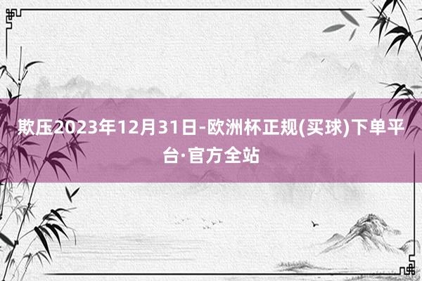 欺压2023年12月31日-欧洲杯正规(买球)下单平台·官方全站