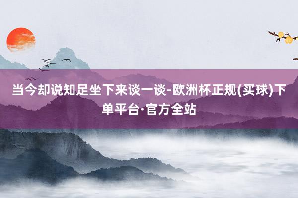 当今却说知足坐下来谈一谈-欧洲杯正规(买球)下单平台·官方全站