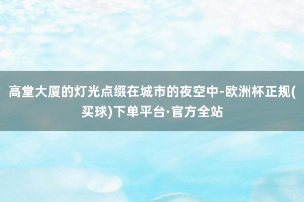 高堂大厦的灯光点缀在城市的夜空中-欧洲杯正规(买球)下单平台·官方全站