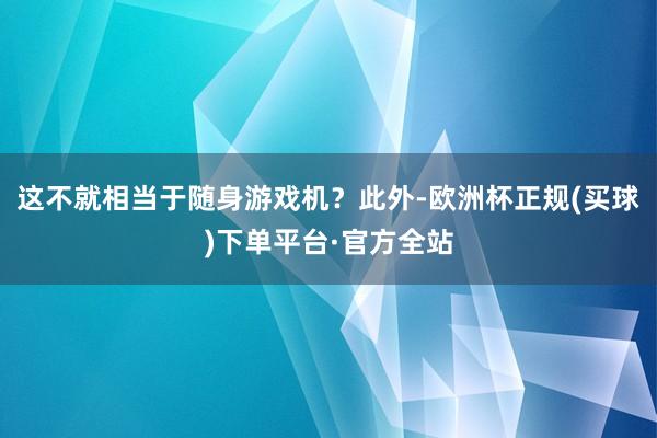 这不就相当于随身游戏机？此外-欧洲杯正规(买球)下单平台·官方全站