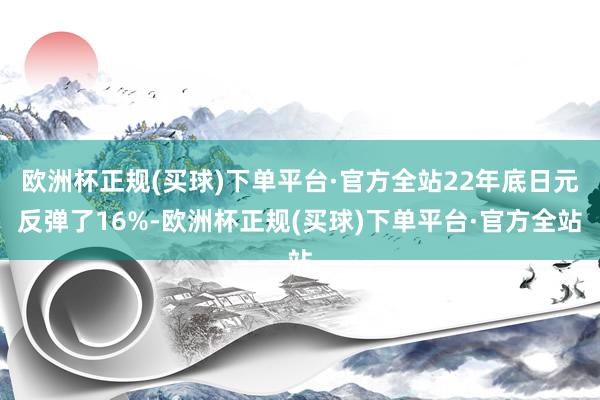 欧洲杯正规(买球)下单平台·官方全站22年底日元反弹了16%-欧洲杯正规(买球)下单平台·官方全站