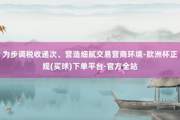 为步调税收递次、营造细腻交易营商环境-欧洲杯正规(买球)下单平台·官方全站