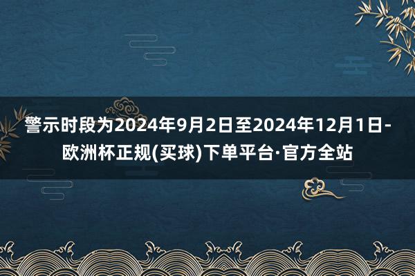 警示时段为2024年9月2日至2024年12月1日-欧洲杯正规(买球)下单平台·官方全站