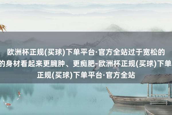 欧洲杯正规(买球)下单平台·官方全站过于宽松的卫衣会让咱们的身材看起来更臃肿、更痴肥-欧洲杯正规(买球)下单平台·官方全站