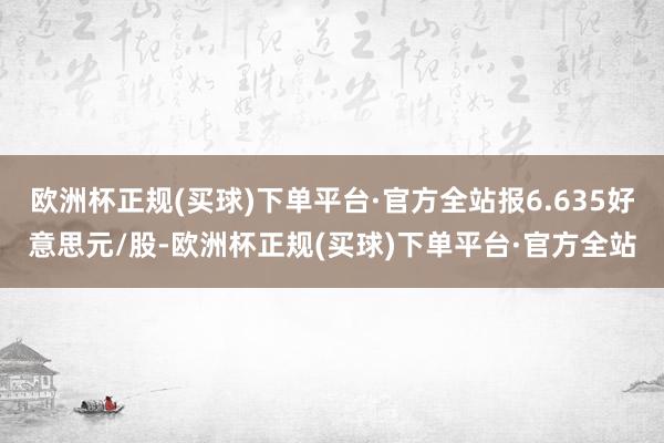 欧洲杯正规(买球)下单平台·官方全站报6.635好意思元/股-欧洲杯正规(买球)下单平台·官方全站