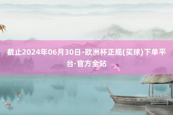 截止2024年06月30日-欧洲杯正规(买球)下单平台·官方全站