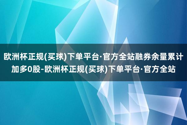 欧洲杯正规(买球)下单平台·官方全站融券余量累计加多0股-欧洲杯正规(买球)下单平台·官方全站