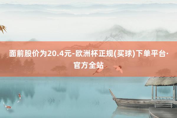 面前股价为20.4元-欧洲杯正规(买球)下单平台·官方全站