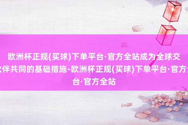 欧洲杯正规(买球)下单平台·官方全站成为全球交易伙伴共同的基础措施-欧洲杯正规(买球)下单平台·官方全站