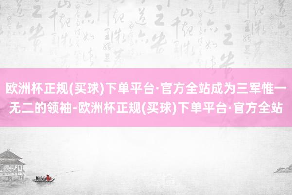 欧洲杯正规(买球)下单平台·官方全站成为三军惟一无二的领袖-欧洲杯正规(买球)下单平台·官方全站