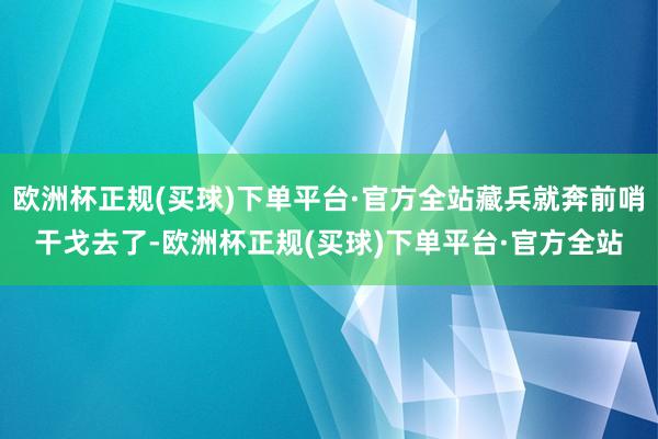 欧洲杯正规(买球)下单平台·官方全站藏兵就奔前哨干戈去了-欧洲杯正规(买球)下单平台·官方全站