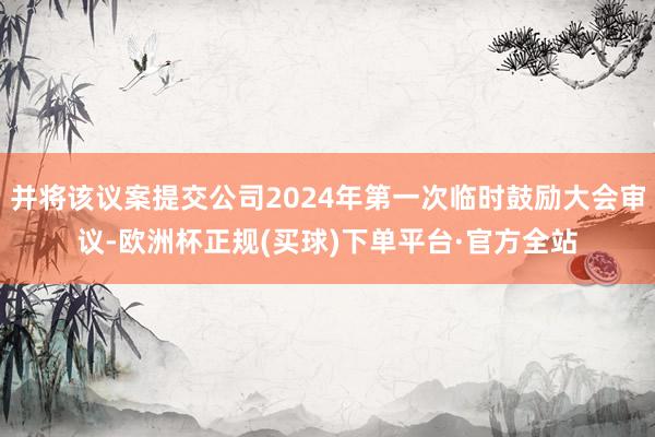 并将该议案提交公司2024年第一次临时鼓励大会审议-欧洲杯正规(买球)下单平台·官方全站