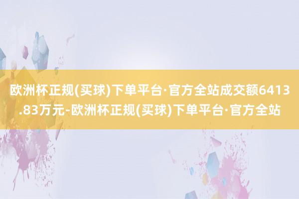 欧洲杯正规(买球)下单平台·官方全站成交额6413.83万元-欧洲杯正规(买球)下单平台·官方全站