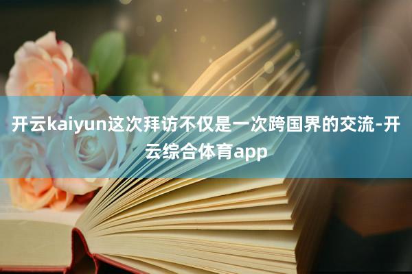 开云kaiyun这次拜访不仅是一次跨国界的交流-开云综合体育app