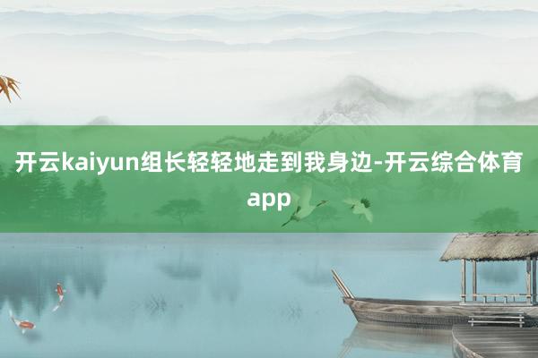 开云kaiyun组长轻轻地走到我身边-开云综合体育app