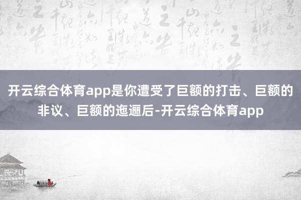 开云综合体育app是你遭受了巨额的打击、巨额的非议、巨额的迤逦后-开云综合体育app