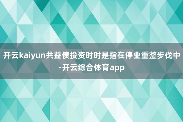 开云kaiyun共益债投资时时是指在停业重整步伐中-开云综合体育app