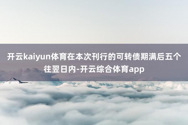 开云kaiyun体育在本次刊行的可转债期满后五个往翌日内-开云综合体育app