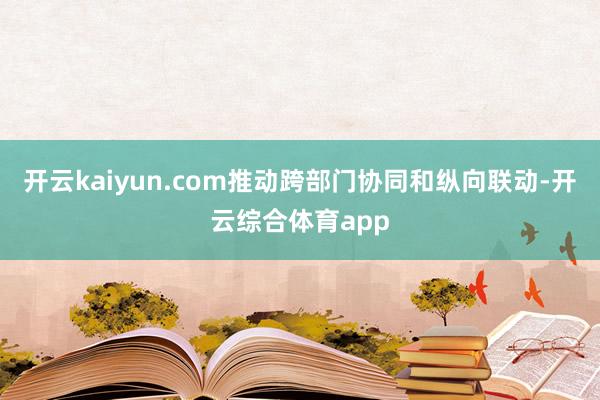 开云kaiyun.com推动跨部门协同和纵向联动-开云综合体育app