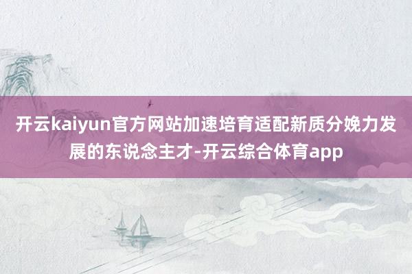 开云kaiyun官方网站加速培育适配新质分娩力发展的东说念主才-开云综合体育app