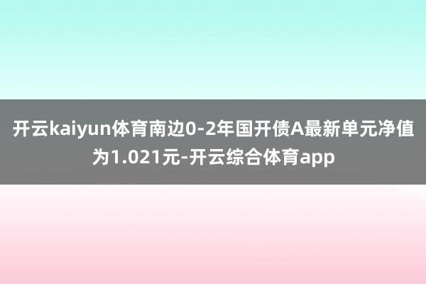 开云kaiyun体育南边0-2年国开债A最新单元净值为1.021元-开云综合体育app